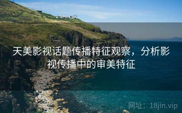 天美影视话题传播特征观察，分析影视传播中的审美特征