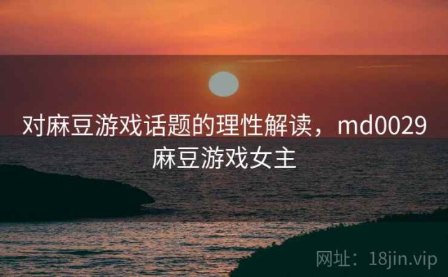 对麻豆游戏话题的理性解读，md0029麻豆游戏女主