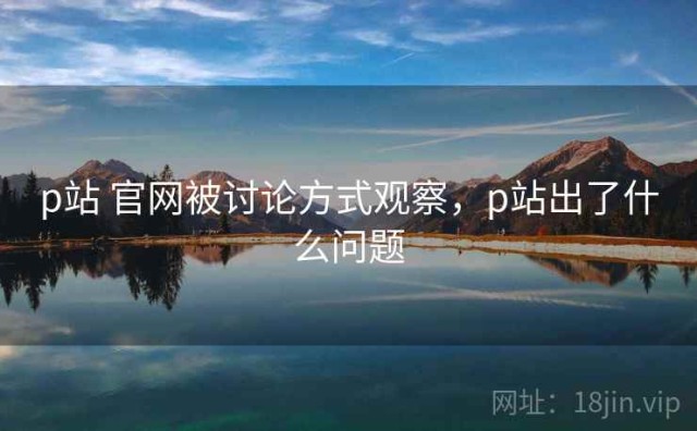 p站 官网被讨论方式观察，p站出了什么问题
