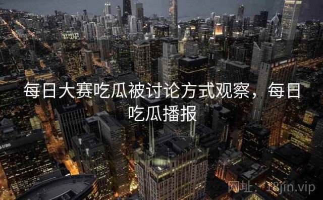 每日大赛吃瓜被讨论方式观察，每日吃瓜播报