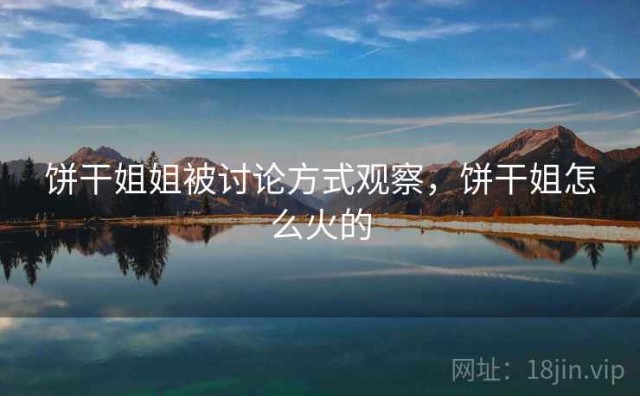 饼干姐姐被讨论方式观察，饼干姐怎么火的
