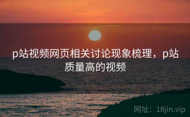p站视频网页相关讨论现象梳理，p站质量高的视频