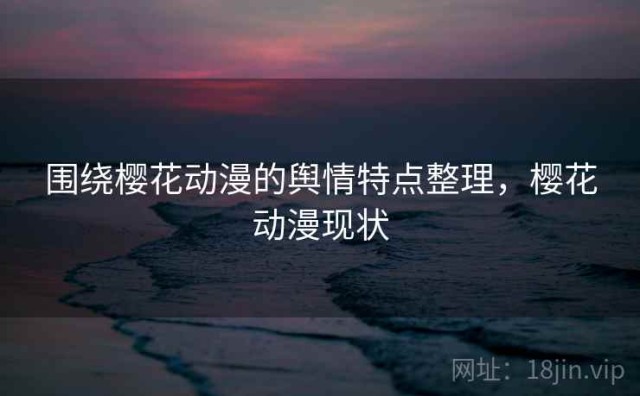 围绕樱花动漫的舆情特点整理，樱花动漫现状