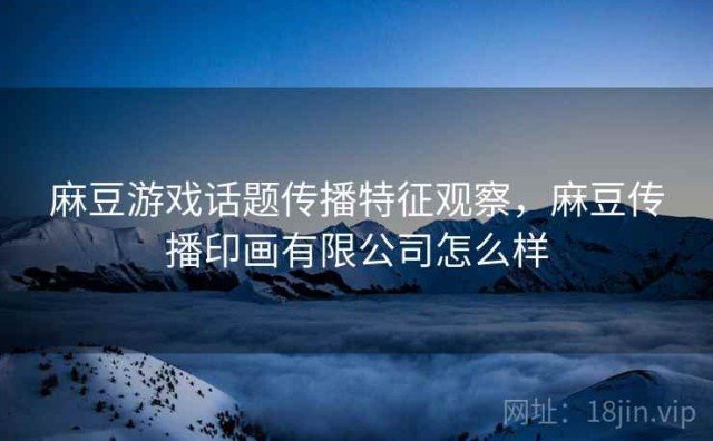 麻豆游戏话题传播特征观察，麻豆传播印画有限公司怎么样