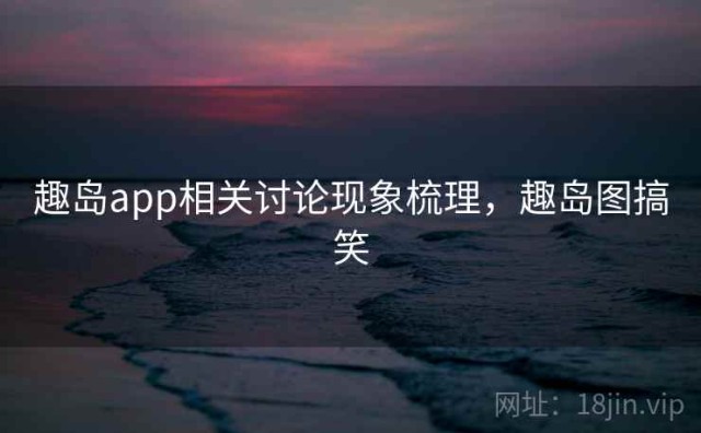 趣岛app相关讨论现象梳理，趣岛图搞笑