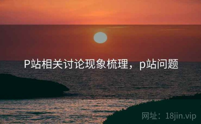 P站相关讨论现象梳理，p站问题