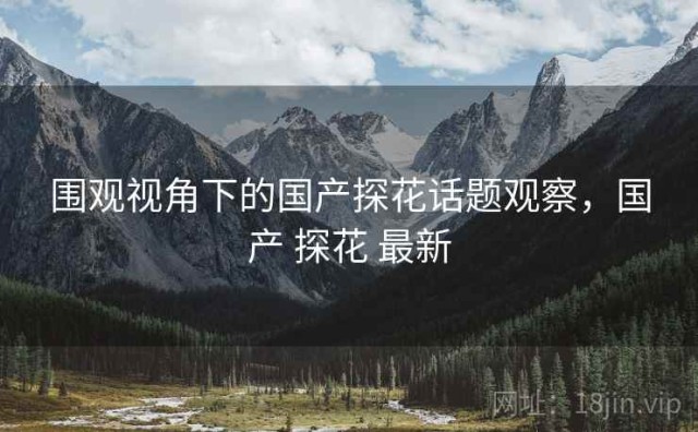 围观视角下的国产探花话题观察，国产 探花 最新