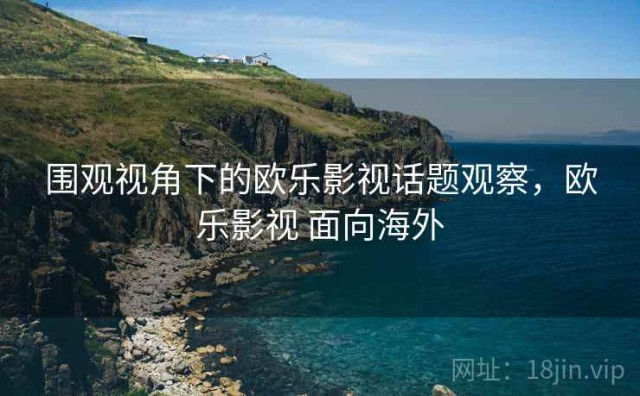 围观视角下的欧乐影视话题观察，欧乐影视 面向海外