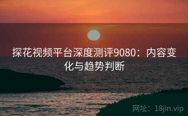 探花视频平台深度测评9080：内容变化与趋势判断