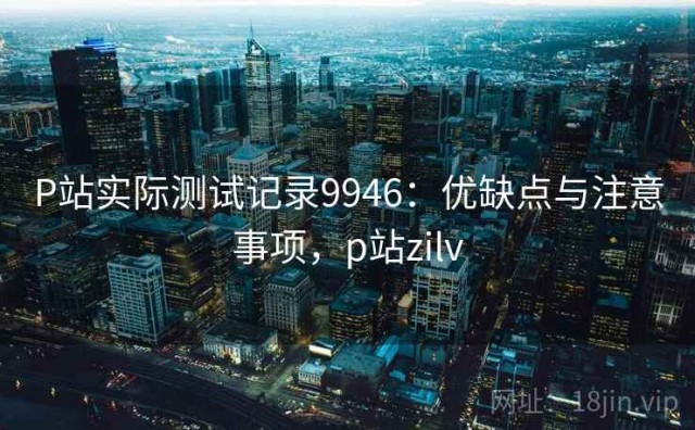 P站实际测试记录9946：优缺点与注意事项，p站zilv