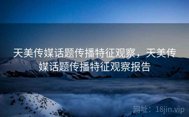 天美传媒话题传播特征观察，天美传媒话题传播特征观察报告