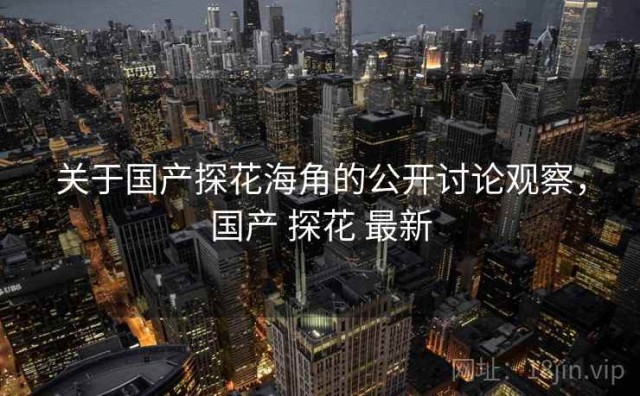关于国产探花海角的公开讨论观察，国产 探花 最新