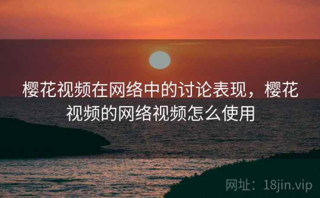 樱花视频在网络中的讨论表现，樱花视频的网络视频怎么使用