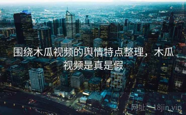 围绕木瓜视频的舆情特点整理，木瓜视频是真是假