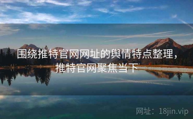 围绕推特官网网址的舆情特点整理，推特官网聚焦当下