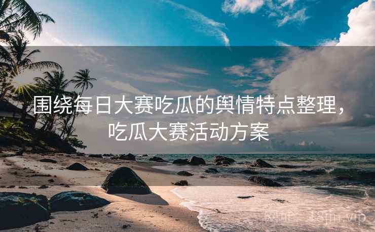 围绕每日大赛吃瓜的舆情特点整理，吃瓜大赛活动方案