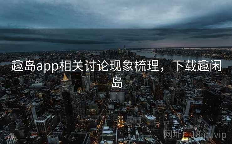 趣岛app相关讨论现象梳理，下载趣闲岛