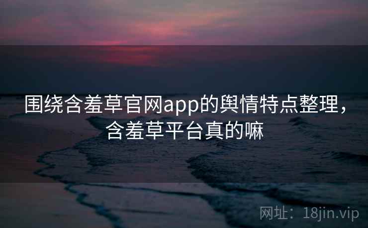 围绕含羞草官网app的舆情特点整理,含羞草平台真的嘛 围绕含羞草官网app的舆情特点整理,含羞草平台真的嘛