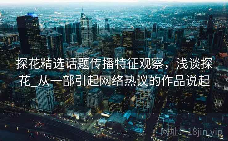 探花精选话题传播特征观察,浅谈探花_从一部引起网络热议的作品说起 探花精选话题传播特征观察,浅谈探花_从一部引起网络热议的作品说起