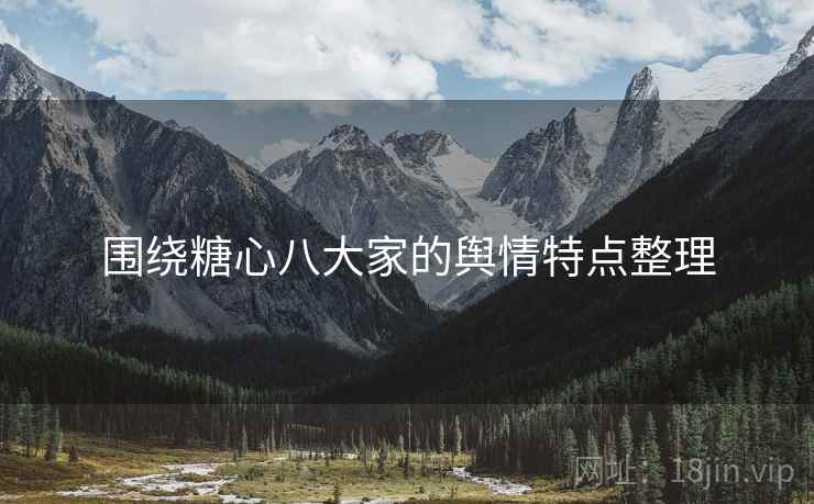 围绕糖心八大家的舆情特点整理 围绕糖心八大家的舆情特点整理