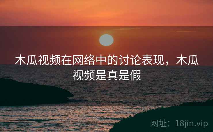 木瓜视频在网络中的讨论表现，木瓜视频是真是假