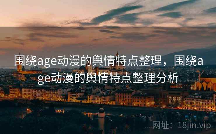 围绕age动漫的舆情特点整理,围绕age动漫的舆情特点整理分析 围绕age动漫的舆情特点整理,围绕age动漫的舆情特点整理分析