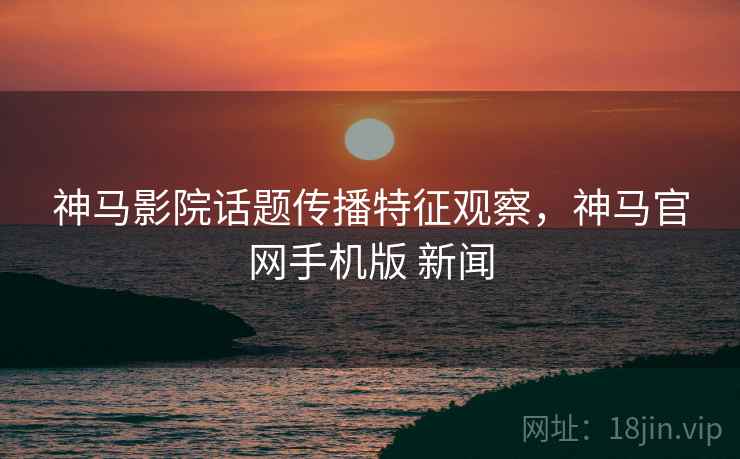 神马影院话题传播特征观察，神马官网手机版 新闻