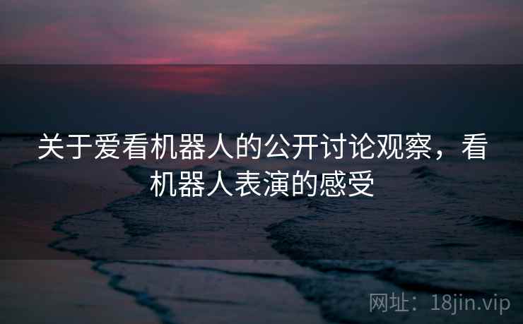 关于爱看机器人的公开讨论观察,看机器人表演的感受 关于爱看机器人的公开讨论观察,看机器人表演的感受