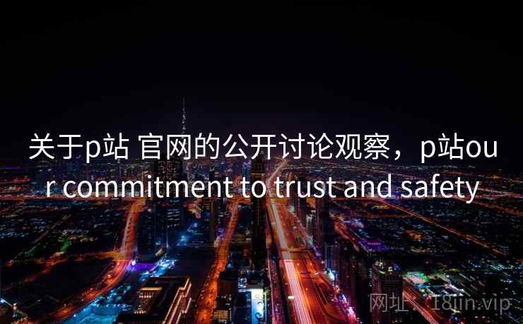 关于p站 官网的公开讨论观察，p站our commitment to trust and safety