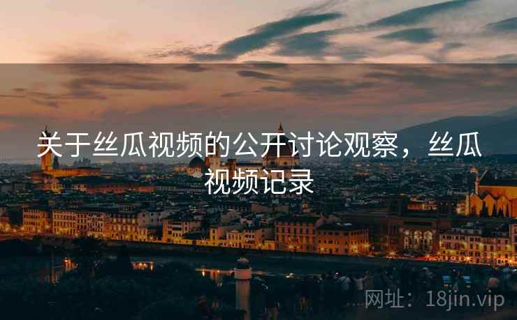 关于丝瓜视频的公开讨论观察,丝瓜视频记录 关于丝瓜视频的公开讨论观察,丝瓜视频记录