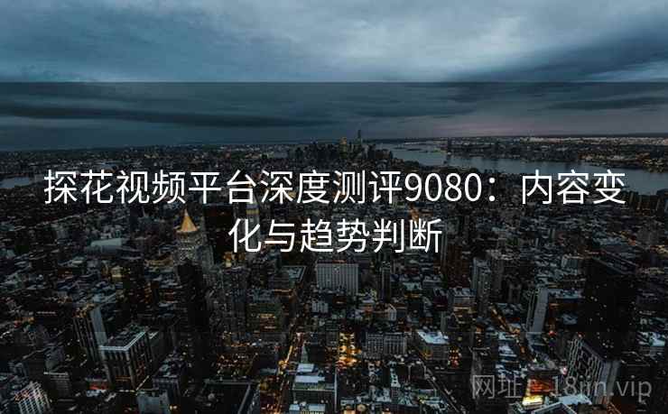 探花视频平台深度测评9080:内容变化与趋势判断 探花视频平台深度测评9080:内容变化与趋势判断