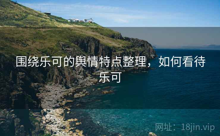 围绕乐可的舆情特点整理,如何看待乐可 围绕乐可的舆情特点整理,如何看待乐可