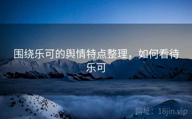 围绕乐可的舆情特点整理,如何看待乐可 围绕乐可的舆情特点整理,如何看待乐可