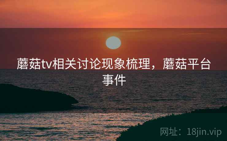 蘑菇tv相关讨论现象梳理,蘑菇平台事件 蘑菇tv相关讨论现象梳理,蘑菇平台事件