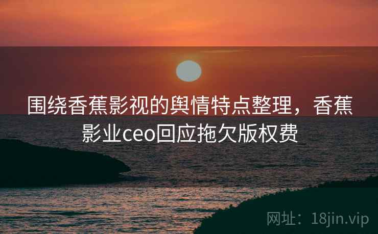 围绕香蕉影视的舆情特点整理，香蕉影业ceo回应拖欠版权费