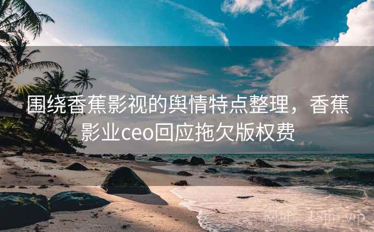 围绕香蕉影视的舆情特点整理,香蕉影业ceo回应拖欠版权费 围绕香蕉影视的舆情特点整理,香蕉影业ceo回应拖欠版权费