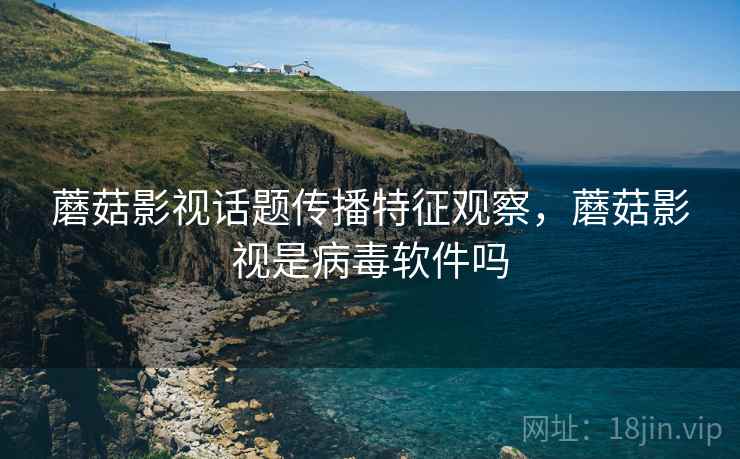 蘑菇影视话题传播特征观察，蘑菇影视是病毒软件吗