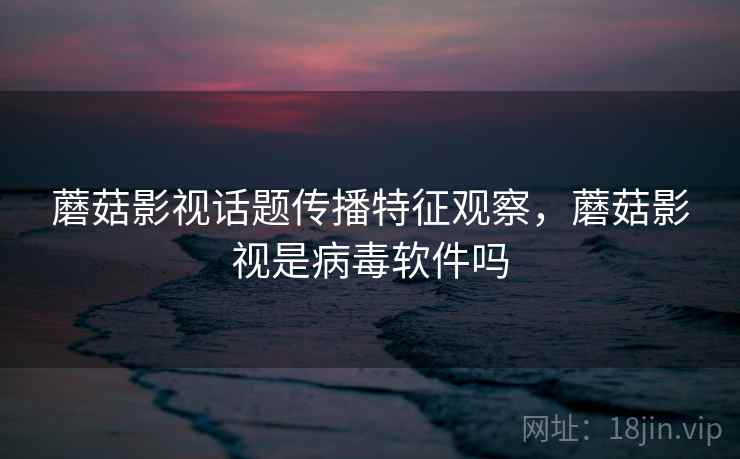 蘑菇影视话题传播特征观察,蘑菇影视是病毒软件吗 蘑菇影视话题传播特征观察,蘑菇影视是病毒软件吗