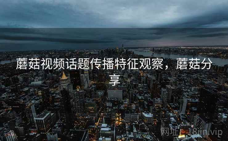 蘑菇视频话题传播特征观察,蘑菇分享 蘑菇视频话题传播特征观察,蘑菇分享