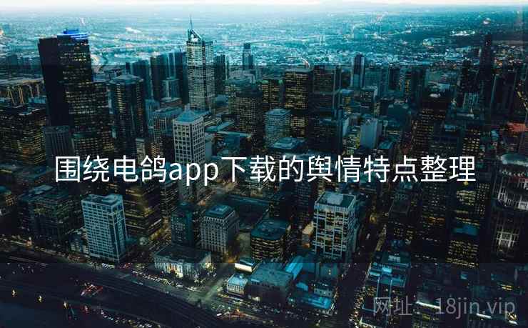 围绕电鸽app下载的舆情特点整理