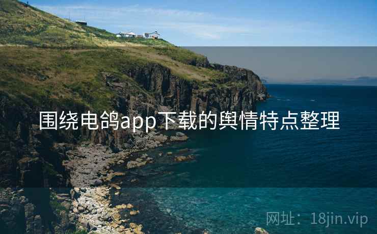 围绕电鸽app下载的舆情特点整理 围绕电鸽app下载的舆情特点整理