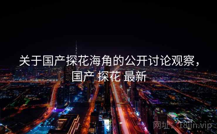 关于国产探花海角的公开讨论观察,国产 探花 最新 关于国产探花海角的公开讨论观察,国产 探花 最新