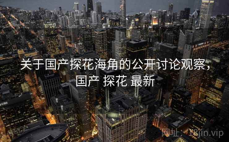 关于国产探花海角的公开讨论观察，国产 探花 最新