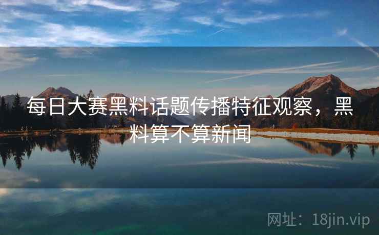每日大赛黑料话题传播特征观察，黑料算不算新闻