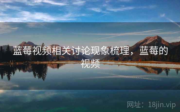 蓝莓视频相关讨论现象梳理,蓝莓的视频 蓝莓视频相关讨论现象梳理,蓝莓的视频