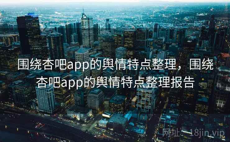 围绕杏吧app的舆情特点整理，围绕杏吧app的舆情特点整理报告