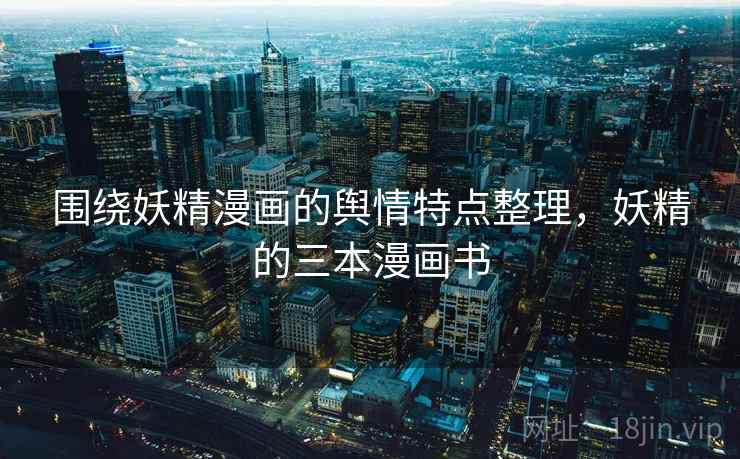 围绕妖精漫画的舆情特点整理,妖精的三本漫画书 围绕妖精漫画的舆情特点整理,妖精的三本漫画书
