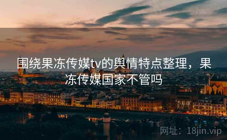 围绕果冻传媒tv的舆情特点整理,果冻传媒国家不管吗 围绕果冻传媒tv的舆情特点整理,果冻传媒国家不管吗