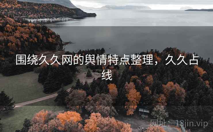 围绕久久网的舆情特点整理,久久占线 围绕久久网的舆情特点整理,久久占线