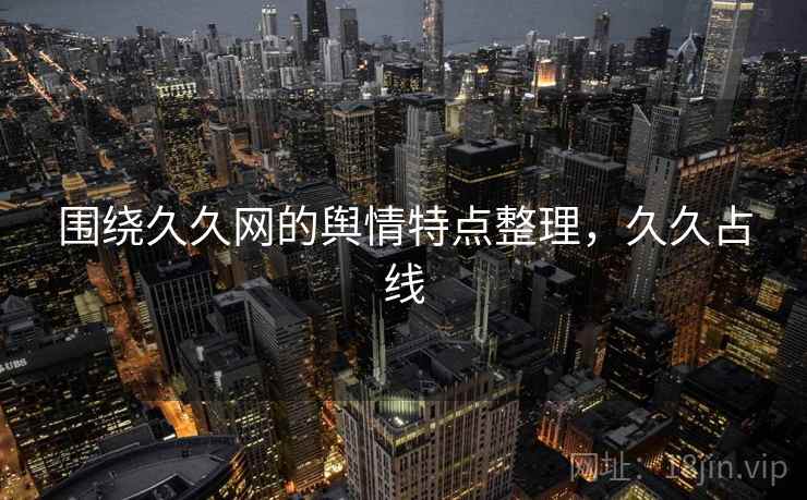 围绕久久网的舆情特点整理,久久占线 围绕久久网的舆情特点整理,久久占线